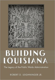 Title: Building Louisiana: The Legacy of the Public Works Administration, Author: Robert D. Leighninger Jr.