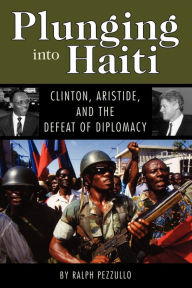 Title: Plunging into Haiti: Clinton, Aristide, and the Defeat of Diplomacy, Author: Ralph Pezzullo