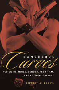 Title: Dangerous Curves: Action Heroines, Gender, Fetishism, and Popular Culture, Author: Jeffrey A. Brown