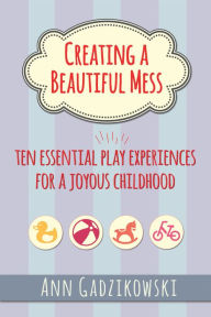 Title: Creating a Beautiful Mess: Ten Essential Play Experiences for a Joyous Childhood, Author: Ann Gadzikowski