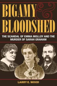 Title: Bigamy and Bloodshed: The Scandal of Emma Molloy and the Murder of Sarah Graham, Author: Larry E. Wood
