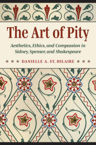 Title: The Art of Pity: Aesthetics, Ethics, and Compassion in Sidney, Spenser, and Shakespeare, Author: Danielle A. St. Hilaire