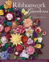 Title: Ribbonwork Gardens: The Ultimate Visual Guide to 122 Flowers, Leaves & Embellishment Extras, Author: Christen Brown