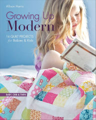 Title: Growing Up Modern: 16 Quilt Projects for Babies & Kids, Author: Allison Harris