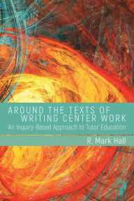 Title: Around the Texts of Writing Center Work: An Inquiry-Based Approach to Tutor Education, Author: R. Mark Hall