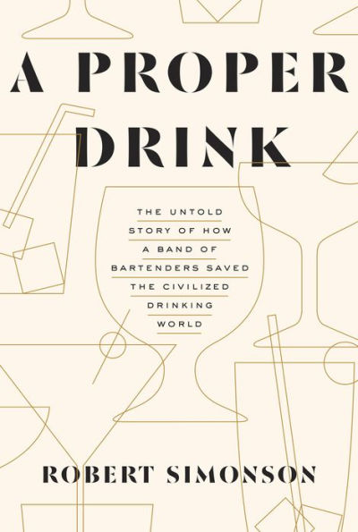 A Proper Drink: The Untold Story of How a Band of Bartenders Saved the Civilized Drinking World [A Cocktails Book]