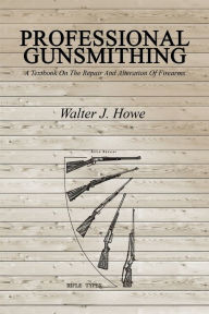 Title: Professional Gunsmithing: A Textbook On The Repair And Alteration Of Firearms, Author: Walter J Howe