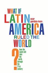 Title: What if Latin America Ruled the World?: How the South Will Take the North Through the 21st Century, Author: Oscar Guardiola-Rivera