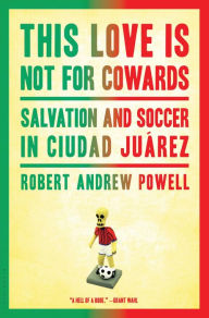 Title: This Love Is Not for Cowards: Salvation and Soccer in Ciudad Juárez, Author: Robert Andrew Powell