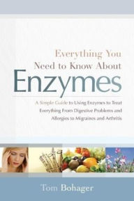 Everything You Need to Know About Enzymes: A Simple Guide to Using Enzymes to Treat Everything From Digestive Problems and Allergies to Migraines and Arthritis