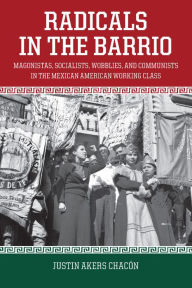 Title: Radicals in the Barrio: Magonistas, Socialists, Wobblies, and Communists in the Mexican American Working Class, Author: Justin Akers Chacón