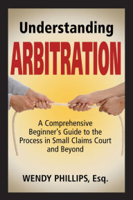 Title: Understanding Arbitration: A Comprehensive Beginner's Guide to the Process in Small Claims Court and Beyond, Author: Wendy Phillips