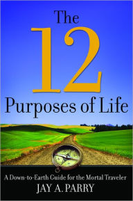 Title: The 12 Purposes of Life: A Down-to-Earth Guide for the Mortal Traveler, Author: Jay A. Parry