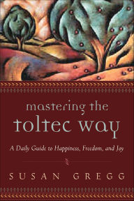 Title: Mastering the Toltec Way: A Daily Guide to Happiness, Freedom, and Joy, Author: Susan Gregg