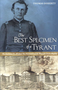 Title: The Best Specimen of a Tyrant: The Ambitious Dr. Abraham Van Norstrand and the Wisconsin Insane Hospital, Author: Thomas Doherty