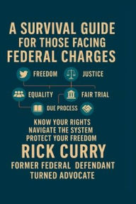Title: A SURVIVAL GUIDE FOR THOSE FACING FEDERAL CHARGES: KNOW YOUR RIGHTS NAVIGATE THE SYSTEM PROTECT YOUR FREEDOM, Author: Rick Curry