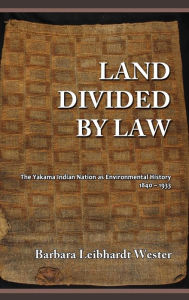 Title: Land Divided by Law: The Yakama Indian Nation as Environmental History, 1840-1933, Author: Barbara Leibhardt Wester