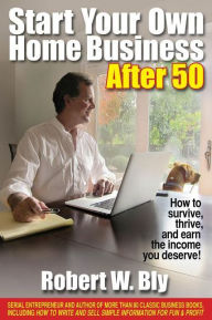 Title: Start Your Own Home Business After 50: How to Survive, Thrive, and Earn the Income You Deserve, Author: Robert W Bly