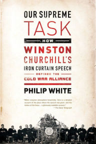Title: Our Supreme Task: How Winston Churchill's Iron Curtain Speech Defined the Cold War Alliance, Author: Philip White