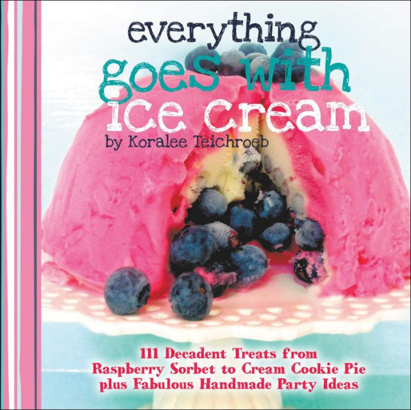 Everything Goes with Ice Cream: 111 Decadent Treats from Raspberry Sorbet to Cream Cookie Pie Plus Fabulous Handmade Party Ideas