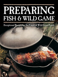 Title: Preparing Fish & Wild Game: Exceptional Recipes for the Finest of Wild Game Feasts, Author: Creative Publishing International Editors