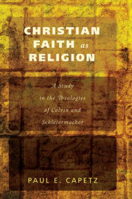 Title: Christian Faith as Religion: A Study in the Theologies of Calvin and Schleiermacher, Author: Paul E. Capetz