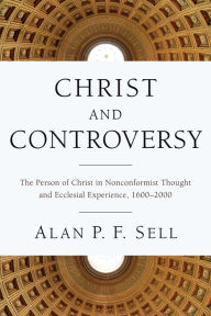 Title: Christ and Controversy: The Person of Christ in Nonconformist Thought and Ecclesial Experience, 1600-2000, Author: Alan P. F. Sell