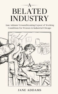 Title: A Belated Industry: Jane Addams' Groundbreaking Exposé of Working Conditions for Women in Industrial Chicago (Annotated), Author: Jane Addams