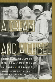 Title: A Dream and a Chisel: Louisiana Sculptor Angela Gregory in Paris, 1925-1928, Author: Angela Gregory