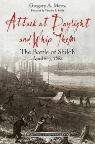 Title: Attack at Daylight and Whip Them: The Battle of Shiloh, April 6-7, 1862, Author: Gregory Mertz