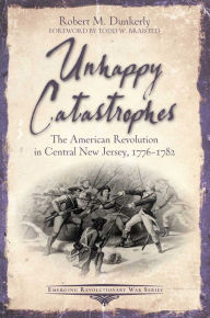 Title: Unhappy Catastrophes: The American Revolution in Central New Jersey, 1776-1782, Author: Robert M. Dunkerly