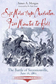 Title: Six Miles from Charleston, Five Minutes to Hell: The Battle of Seccessionville, June 16, 1862, Author: James A. Morgan III