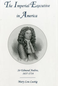 Title: The Imperial Executive in America: Sir Edmund Andros, 1637-1714, Author: Mary Lou Lustig