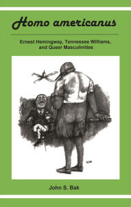 Title: Homo Americanus: ERNEST HEMINGWAY, TENNESSEE WILLIAMS, AND QUEER MASCULINITIES, Author: John S. Bak
