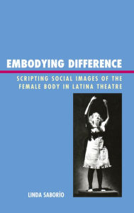 Title: Embodying Difference: Scripting Social Images of the Female Body in Latina Theatre, Author: Linda Saborío Northern Illinois Univers