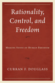 Title: Rationality, Control, and Freedom: Making Sense of Human Freedom, Author: Curran F. Douglass