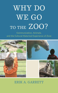 Title: Why Do We Go to the Zoo?: Communication, Animals, and the Cultural-Historical Experience of Zoos, Author: Erik A. Garrett