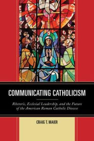 Title: Communicating Catholicism: Rhetoric, Ecclesial Leadership, and the Future of the American Roman Catholic Diocese, Author: Craig T. Maier