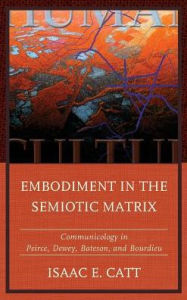 Title: Embodiment in the Semiotic Matrix: Communicology in Peirce, Dewey, Bateson, and Bourdieu, Author: Isaac E. Catt