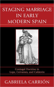 Title: Staging Marriage in Early Modern Spain: Conjugal Doctrine in Lope, Cervantes, and Calderon, Author: Gabriela Carrión