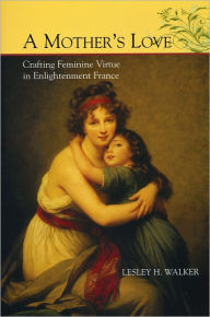 Title: A Mother's Love: Crafting Feminine Virtue in Enlightenment France, Author: Lesley H. Walker