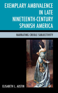 Title: Exemplary Ambivalence in Late Nineteenth-Century Spanish America: Narrating Creole Subjectivity, Author: Elisabeth L. Austin