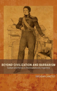 Title: Beyond Civilization and Barbarism: Culture and Politics in Postrevolutionary Argentina, Author: Brendan Lanctot
