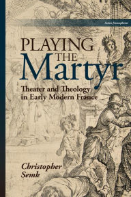 Title: Playing the Martyr: Theater and Theology in Early Modern France, Author: Christopher Semk