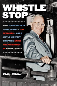 Title: Whistle Stop: How 31,000 Miles of Train Travel, 352 Speeches, and a Little Midwest Gumption Saved the Presidency of Harry Truman, Author: Philip White