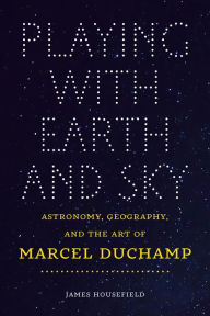 Title: Playing with Earth and Sky: Astronomy, Geography, and the Art of Marcel Duchamp, Author: James Housefield