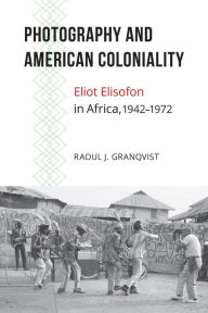 Title: Photography and American Coloniality: Eliot Elisofon in Africa, 1942-1972, Author: Raoul J. Granqvist