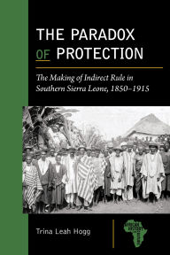 Title: The Paradox of Protection: The Making of Indirect Rule in Southern Sierra Leone, 1850-1915, Author: Trina Leah Hogg