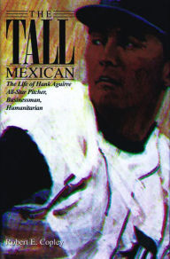 Title: The Tall Mexican: The Life of Hank Aguirre: All-Star Pitcher, Businessman, Humanitarian, Author: Bob Copley