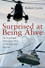 Title: Surprised at Being Alive: An Accidental Helicopter Pilot in Vietnam and Beyond, Author: Robert Curtis